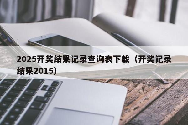 2025开奖结果记录查询表下载（开奖记录结果2015）